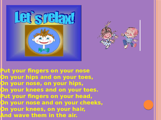 Put your fingers on your nose On your hips and on your toes, On your nose, on your hips, On your knees and on your toes. Put your fingers on your head, On your nose and on your cheeks, On your knees, on your hair, And wave them in the air.