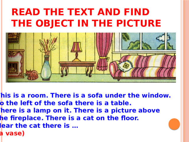 Read the text and find the object in the picture This is a room. There is a sofa under the window. To the left of the sofa there is a table. There is a lamp on it. There is a picture above the fireplace. There is a cat on the floor. Near the cat there is … (a vase)