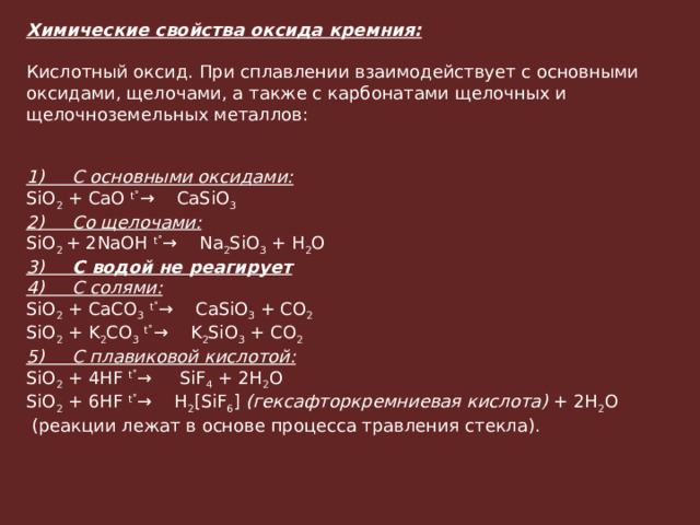 Химические свойства оксида кремния:   Кислотный оксид. При сплавлении взаимодействует с основными оксидами, щелочами, а также с карбонатами щелочных и щелочноземельных металлов:   1)     С основными оксидами: SiO 2  + CaO  t˚ →    CaSiO 3 2)     Со щелочами: SiO 2  + 2NaOH  t˚ →    Na 2 SiO 3  + H 2 O 3)      С водой не реагирует 4)     С солями: SiO 2  + CaCO 3   t˚ →    CaSiO 3  + CO 2 ­ SiO 2  + K 2 CO 3   t˚ →    K 2 SiO 3  + CO 2 ­ 5)     С плавиковой кислотой: SiO 2  + 4HF  t˚ →     SiF 4 ­ + 2H 2 O SiO 2  + 6HF  t˚ →    H 2 [SiF 6 ]  (гексафторкремниевая кислота)  + 2H 2 O   (реакции лежат в основе процесса травления стекла).