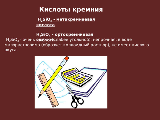 Кислоты кремния   H 2 SiO 3  - метакремниевая кислота  H 4 SiO 4  - ортокремниевая кислота   H 2 SiO 3  - очень слабая (слабее угольной), непрочная, в воде малорастворима (образует коллоидный раствор), не имеет кислого вкуса.