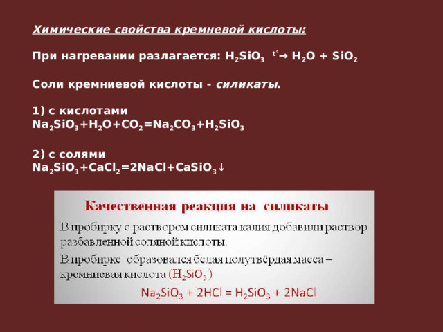 Химические свойства кремневой кислоты:  При нагревании разлагается: H 2 SiO 3    t˚ → H 2 O + SiO 2  Соли кремниевой кислоты -  силикаты .   1) с кислотами Na 2 SiO 3 +H 2 O+CO 2 =Na 2 CO 3 +H 2 SiO 3  2) с солями Na 2 SiO 3 +CaCl 2 =2NaCl+CaSiO 3 ↓