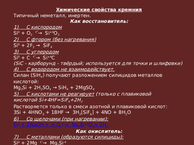 Химические свойства кремния Типичный неметалл, инертен. Как восстановитель: 1)     С кислородом Si 0  + O 2    t˚ →  Si +4 O 2 2)     С фтором (без нагревания) Si 0  + 2F 2  →  SiF 4 ­ 3)     С углеродом Si 0  + C   t˚ →  Si +4 C (SiC - карборунд - твёрдый; используется для точки и шлифовки) 4)     С водородом не взаимодействует. Силан (SiH 4 ) получают разложением силицидов металлов кислотой: Mg 2 Si + 2H 2 SO 4  → SiH 4 ­ + 2MgSO 4 5)     С кислотами не реагирует  (только с плавиковой кислотой Si+4HF=SiF 4 +2H 2 Растворяется только в смеси азотной и плавиковой кислот: 3Si + 4HNO 3  + 18HF →  3H 2 [SiF 6 ] + 4NO + 8H 2 O 6)     Со щелочами (при нагревании): Si 0  + 2NaOH + H 2 O  t ˚ →  Na 2 Si +4 O 3 + 2H 2 Как окислитель: 7)     С металлами (образуются силициды): Si 0  + 2Mg   t˚ →  Mg 2 Si -4