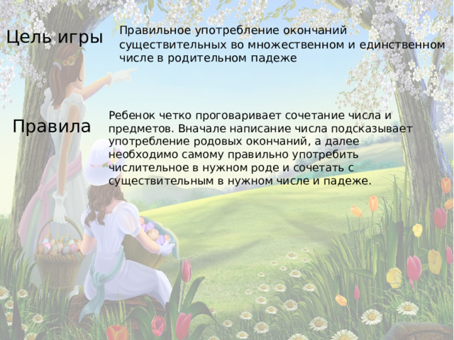 Цель игры  Правильное употребление окончаний существительных во множественном и единственном числе в родительном падеже Правила  Ребенок четко проговаривает сочетание числа и предметов. Вначале написание числа подсказывает употребление родовых окончаний, а далее необходимо самому правильно употребить числительное в нужном роде и сочетать с существительным в нужном числе и падеже.