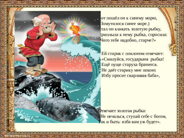 Вот пошёл он к синему морю, (Помутилося синее море.) Стал он кликать золотую рыбку, Приплыла к нему рыбка, спросила: «Чего тебе надобно, старче?» Ей старик с поклоном отвечает: «Смилуйся, государыня рыбка! Ещё пуще старуха бранится. Не даёт старику мне покою: Избу просит сварливая баба», Отвечает золотая рыбка: «Не печалься, ступай себе с богом, Так и быть: изба вам уж будет».