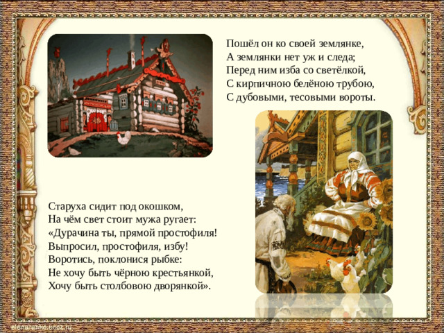 Пошёл он ко своей землянке, А землянки нет уж и следа; Перед ним изба со светёлкой, С кирпичною белёною трубою, С дубовыми, тесовыми вороты. Старуха сидит под окошком, На чём свет стоит мужа ругает: «Дурачина ты, прямой простофиля! Выпросил, простофиля, избу! Воротись, поклонися рыбке: Не хочу быть чёрною крестьянкой, Хочу быть столбовою дворянкой».
