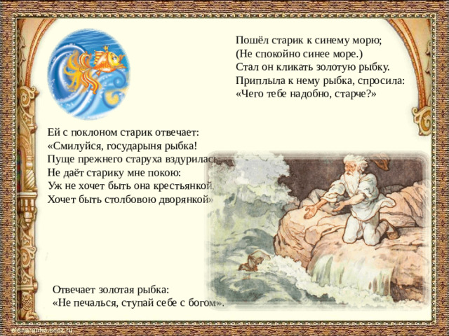Пошёл старик к синему морю; (Не спокойно синее море.) Стал он кликать золотую рыбку. Приплыла к нему рыбка, спросила: «Чего тебе надобно, старче?» Ей с поклоном старик отвечает: «Смилуйся, государыня рыбка! Пуще прежнего старуха вздурилась, Не даёт старику мне покою: Уж не хочет быть она крестьянкой, Хочет быть столбовою дворянкой». Отвечает золотая рыбка: «Не печалься, ступай себе с богом».