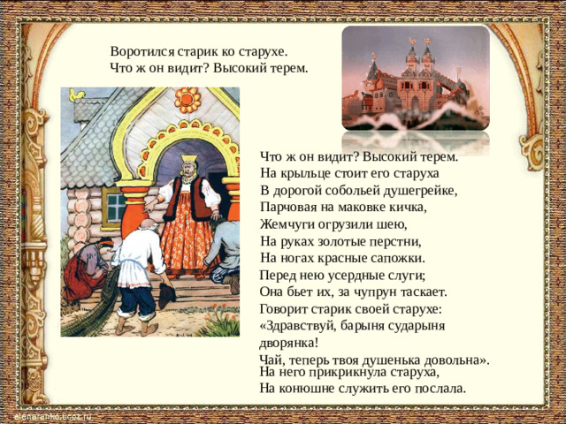 Воротился старик ко старухе. Что ж он видит? Высокий терем. Что ж он видит? Высокий терем.  На крыльце стоит его старуха  В дорогой собольей душегрейке,  Парчовая на маковке кичка,  Жемчуги огрузили шею,  На руках золотые перстни,  На ногах красные сапожки. Перед нею усердные слуги;  Она бьет их, за чупрун таскает.  Говорит старик своей старухе:  «Здравствуй, барыня сударыня дворянка!  Чай, теперь твоя душенька довольна».   На него прикрикнула старуха,  На конюшне служить его послала.