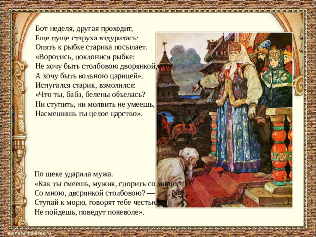 Вот неделя, другая проходит,  Еще пуще старуха вздурилась:  Опять к рыбке старика посылает.  «Воротись, поклонися рыбке:  Не хочу быть столбовою дворянкой,  А хочу быть вольною царицей».  Испугался старик, взмолился:  «Что ты, баба, белены объелась?  Ни ступить, ни молвить не умеешь,  Насмешишь ты целое царство». По щеке ударила мужа.  «Как ты смеешь, мужик, спорить со мною,  Со мною, дворянкой столбовою? —  Ступай к морю, говорят тебе честью,  Не пойдешь, поведут поневоле».