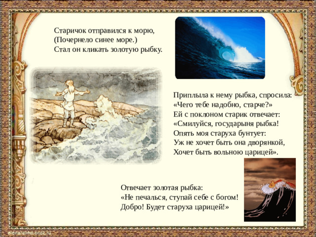 Старичок отправился к морю, (Почернело синее море.) Стал он кликать золотую рыбку. Приплыла к нему рыбка, спросила: «Чего тебе надобно, старче?» Ей с поклоном старик отвечает: «Смилуйся, государыня рыбка! Опять моя старуха бунтует: Уж не хочет быть она дворянкой, Хочет быть вольною царицей». Отвечает золотая рыбка: «Не печалься, ступай себе с богом! Добро! Будет старуха царицей!»