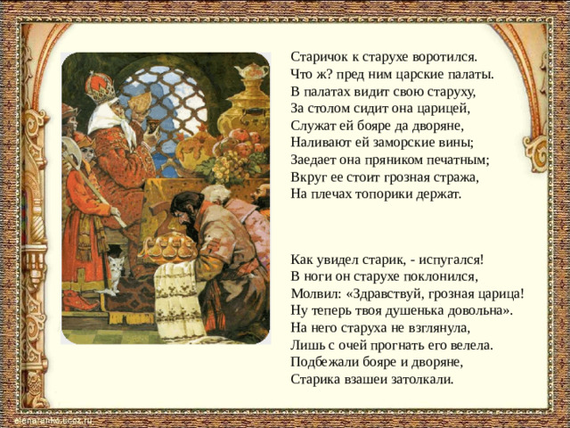 Старичок к старухе воротился.  Что ж? пред ним царские палаты.  В палатах видит свою старуху,  За столом сидит она царицей,  Служат ей бояре да дворяне,  Наливают ей заморские вины;  Заедает она пряником печатным;  Вкруг ее стоит грозная стража,  На плечах топорики держат. Как увидел старик, - испугался! В ноги он старухе поклонился, Молвил: «Здравствуй, грозная царица! Ну теперь твоя душенька довольна». На него старуха не взглянула, Лишь с очей прогнать его велела. Подбежали бояре и дворяне, Старика взашеи затолкали.