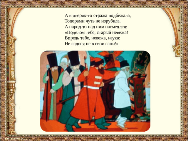 А в дверях-то стража подбежала, Топорами чуть не изрубила. А народ-то над ним насмеялся: «Поделом тебе, старый невежа! Впредь тебе, невежа, наука: Не садися не в свои сани!»