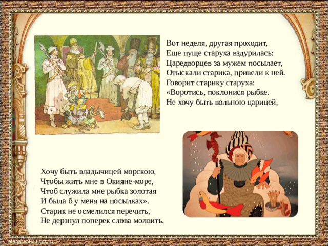 Вот неделя, другая проходит,  Еще пуще старуха вздурилась:  Царедворцев за мужем посылает,  Отыскали старика, привели к ней.  Говорит старику старуха:  «Воротись, поклонися рыбке.  Не хочу быть вольною царицей,   Хочу быть владычицей морскою,  Чтобы жить мне в Окияне-море,  Чтоб служила мне рыбка золотая  И была б у меня на посылках». Старик не осмелился перечить,  Не дерзнул поперек слова молвить.