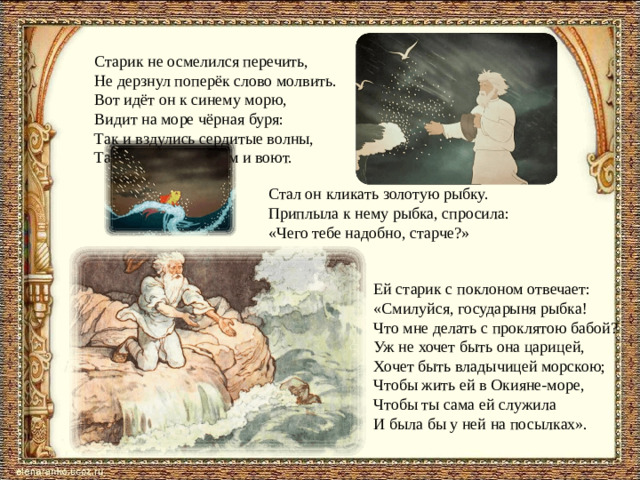 Старик не осмелился перечить, Не дерзнул поперёк слово молвить. Вот идёт он к синему морю, Видит на море чёрная буря: Так и вздулись сердитые волны, Так и ходят, так воем и воют. Стал он кликать золотую рыбку.  Приплыла к нему рыбка, спросила:  «Чего тебе надобно, старче?» Ей старик с поклоном отвечает:  «Смилуйся, государыня рыбка!  Что мне делать с проклятою бабой?  Уж не хочет быть она царицей,  Хочет быть владычицей морскою;  Чтобы жить ей в Окияне-море,  Чтобы ты сама ей служила  И была бы у ней на посылках».
