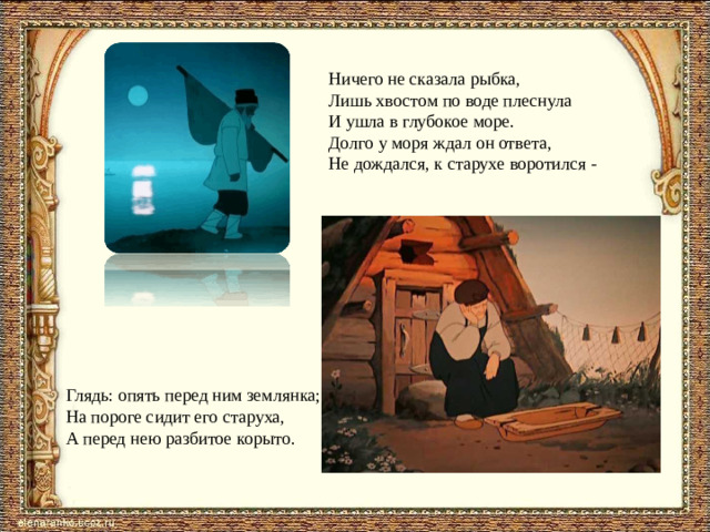 Ничего не сказала рыбка, Лишь хвостом по воде плеснула И ушла в глубокое море. Долго у моря ждал он ответа, Не дождался, к старухе воротился - Глядь: опять перед ним землянка; На пороге сидит его старуха, А перед нею разбитое корыто.