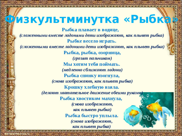 Физкультминутка «Рыбка» Рыбка плавает в водице, (сложенными вместе ладонями дети изображают, как плывет рыбка) Рыбке весело играть.  (сложенными вместе ладонями дети изображают, как плывет рыбка)  Рыбка, рыбка, озорница,  (грозят пальчиком) Мы хотим тебя поймать.  (медленно сближают ладони) Рыбка спинку изогнула,  (снова изображают, как плывет рыбка) Крошку хлебную взяла.  (делают хватательное движение обеими руками) Рыбка хвостиком махнула,  (снова изображают,  как плывет рыбка) Рыбка быстро уплыла.  (снова изображают, как плывет рыбка)