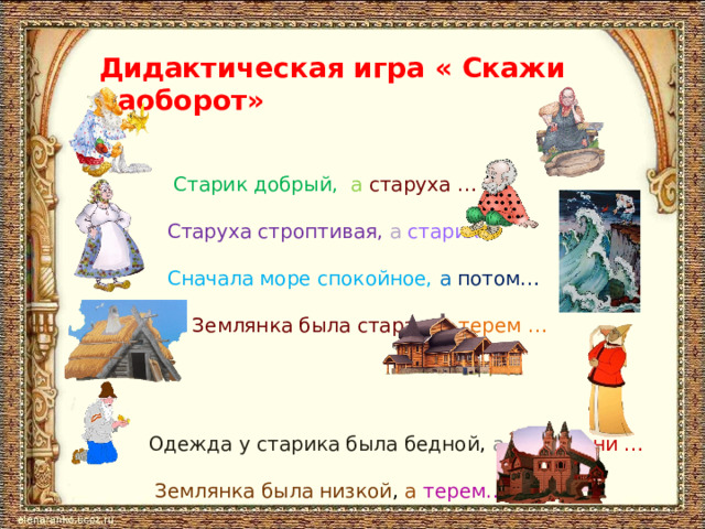 Дидактическая игра « Скажи наоборот»    Старик добрый, а  старуха …  Старуха строптивая, а  старик…  Сначала море спокойное, а  потом…  Землянка была старая , а  терем …  Одежда у старика была бедной , а у боярыни …  Землянка была низкой , а терем…