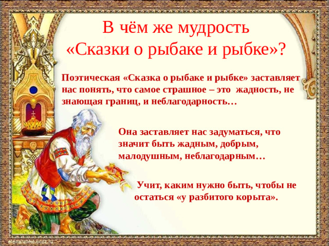 В чём же мудрость  «Сказки о рыбаке и рыбке»? Поэтическая «Сказка о рыбаке и рыбке» заставляет нас понять, что самое страшное – это жадность, не знающая границ, и неблагодарность… Она заставляет нас задуматься, что значит быть жадным, добрым, малодушным, неблагодарным…  Учит, каким нужно быть, чтобы не остаться «у разбитого корыта».