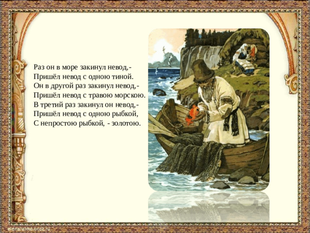 Раз он в море закинул невод,- Пришёл невод с одною тиной. Он в другой раз закинул невод,- Пришёл невод с травою морскою. В третий раз закинул он невод,- Пришёл невод с одною рыбкой, С непростою рыбкой, - золотою.