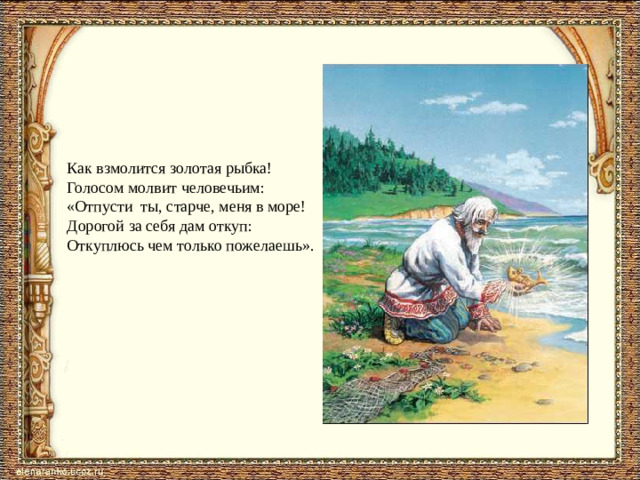 Как взмолится золотая рыбка! Голосом молвит человечьим: «Отпусти ты, старче, меня в море! Дорогой за себя дам откуп: Откуплюсь чем только пожелаешь».