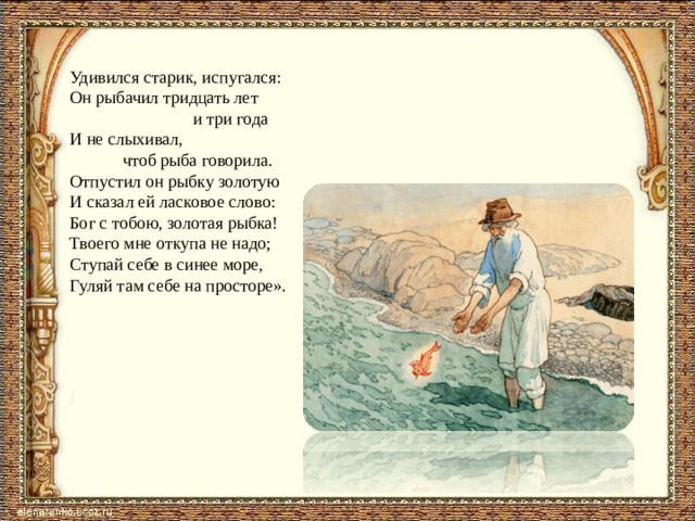 Удивился старик, испугался: Он рыбачил тридцать лет  и три года И не слыхивал,  чтоб рыба говорила. Отпустил он рыбку золотую И сказал ей ласковое слово: Бог с тобою, золотая рыбка! Твоего мне откупа не надо; Ступай себе в синее море, Гуляй там себе на просторе».