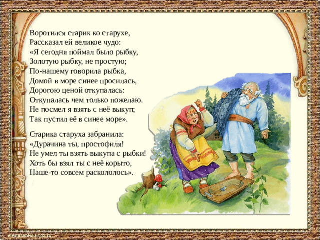 Воротился старик ко старухе, Рассказал ей великое чудо: «Я сегодня поймал было рыбку, Золотую рыбку, не простую; По-нашему говорила рыбка, Домой в море синее просилась, Дорогою ценой откупалась: Откупалась чем только пожелаю. Не посмел я взять с неё выкуп; Так пустил её в синее море». Старика старуха забранила: «Дурачина ты, простофиля! Не умел ты взять выкупа с рыбки! Хоть бы взял ты с неё корыто, Наше-то совсем раскололось».