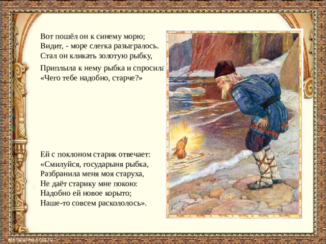 Вот пошёл он к синему морю; Видит, - море слегка разыгралось. Стал он кликать золотую рыбку, Приплыла к нему рыбка и спросила: «Чего тебе надобно, старче?» Ей с поклоном старик отвечает: «Смилуйся, государыня рыбка, Разбранила меня моя старуха, Не даёт старику мне покою: Надобно ей новое корыто; Наше-то совсем раскололось».
