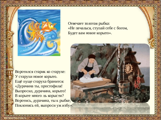 Отвечает золотая рыбка: «Не печалься, ступай себе с богом,  Будет вам новое корыто». Воротился старик ко старухе: У старухи новое корыто. Ещё пуще старуха бранится: «Дурачина ты, простофиля! Выпросил, дурачина, корыто! В корыте много ль корысти? Воротись, дурачина, ты к рыбке; Поклонись ей, выпроси уж избу».
