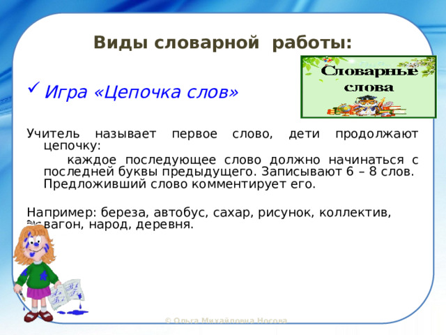 Виды словарной работы: Игра «Цепочка слов»  Учитель называет первое слово, дети продолжают цепочку:  каждое последующее слово должно начинаться с последней буквы предыдущего. Записывают 6 – 8 слов. Предложивший слово комментирует его. Например: береза, автобус, сахар, рисунок, коллектив, вагон, народ, деревня.