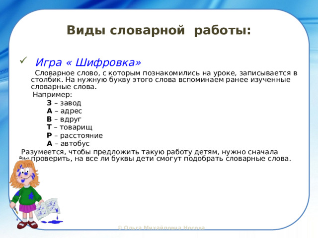 Виды словарной работы:  Игра « Шифровка»  Словарное слово, с которым познакомились на уроке, записывается в столбик. На нужную букву этого слова вспоминаем ранее изученные словарные слова.  Например:   З – завод   А – адрес   В – вдруг   Т – товарищ   Р – расстояние   А – автобус  Разумеется, чтобы предложить такую работу детям, нужно сначала проверить, на все ли буквы дети смогут подобрать словарные слова.