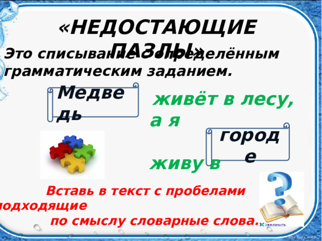 «НЕДОСТАЮЩИЕ ПАЗЛЫ» Это списывание с определённым грамматическим заданием. Медведь  живёт в лесу, а я  живу в городе  Вставь в текст с пробелами подходящие  по смыслу словарные слова.