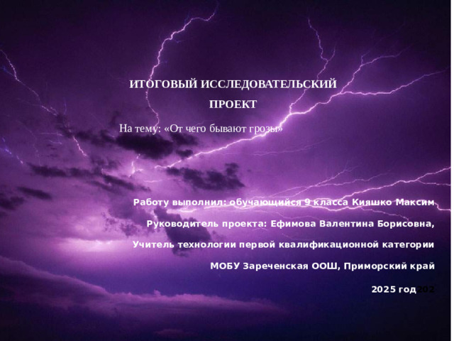   ИТОГОВЫЙ ИССЛЕДОВАТЕЛЬСКИЙ ПРОЕКТ На тему: «От чего бывают грозы»  Работу выполнил: обучающийся 9 класса Кияшко Максим  Руководитель проекта: Ефимова Валентина Борисовна,  Учитель технологии первой квалификационной категории  МОБУ Зареченская ООШ, Приморский край   2025 год 202    