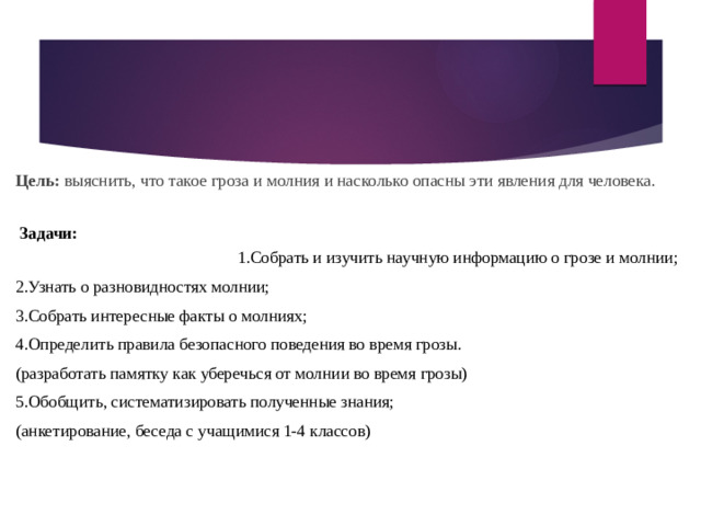 Цель:  выяснить, что такое гроза и молния и насколько опасны эти явления для человека.   Задачи:  1.Собрать и изучить научную информацию о грозе и молнии; 2.Узнать о разновидностях молнии; 3.Собрать интересные факты о молниях; 4.Определить правила безопасного поведения во время грозы. (разработать памятку как уберечься от молнии во время грозы) 5.Обобщить, систематизировать полученные знания; (анкетирование, беседа с учащимися 1-4 классов)  