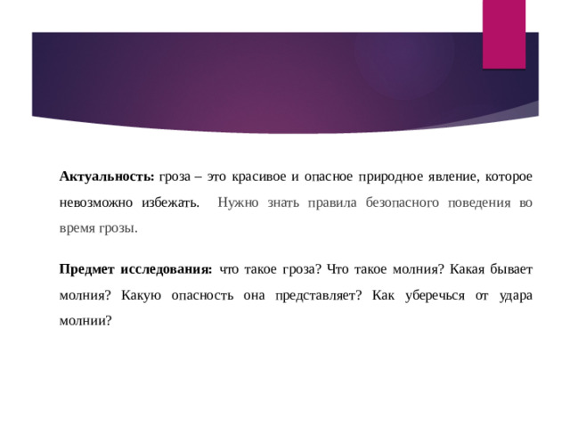 Актуальность:  гроза – это красивое и опасное природное явление, которое невозможно избежать. Нужно знать правила безопасного поведения во время грозы. Предмет исследования: что такое гроза? Что такое молния? Какая бывает молния? Какую опасность она представляет? Как уберечься от удара молнии?