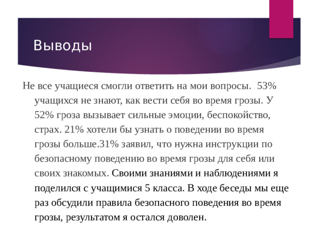 Выводы Не все учащиеся смогли ответить на мои вопросы. 53% учащихся не знают, как вести себя во время грозы. У 52% гроза вызывает сильные эмоции, беспокойство, страх. 21% хотели бы узнать о поведении во время грозы больше.31% заявил, что нужна инструкции по безопасному поведению во время грозы для себя или своих знакомых. Своими знаниями и наблюдениями я поделился с учащимися 5 класса. В ходе беседы мы еще раз обсудили правила безопасного поведения во время грозы, результатом я остался доволен.