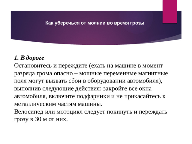 Как уберечься от молнии во время грозы 1. В дороге Остановитесь и переждите (ехать на машине в момент разряда грома опасно – мощные переменные магнитные поля могут вызвать сбои в оборудовании автомобиля), выполнив следующие действия: закройте все окна автомобиля, включите подфарники и не прикасайтесь к металлическим частям машины. Велосипед или мотоцикл следует покинуть и переждать грозу в 30 м от них.