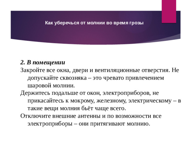 Как уберечься от молнии во время грозы 2. В помещении Закройте все окна, двери и вентиляционные отверстия. Не допускайте сквозняка – это чревато привлечением шаровой молнии. Держитесь подальше от окон, электроприборов, не прикасайтесь к мокрому, железному, электрическому – в такие вещи молния бьёт чаще всего. Отключите внешние антенны и по возможности все электроприборы – они притягивают молнию.