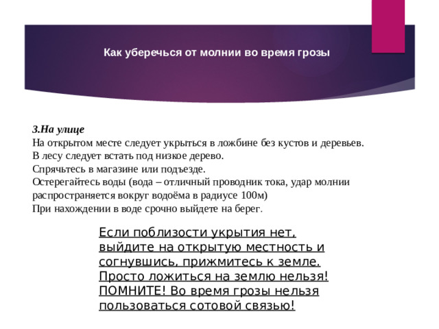 Как уберечься от молнии во время грозы 3.На улице На открытом месте следует укрыться в ложбине без кустов и деревьев. В лесу следует встать под низкое дерево. Спрячьтесь в магазине или подъезде. Остерегайтесь воды (вода – отличный проводник тока, удар молнии распространяется вокруг водоёма в радиусе 100м) При нахождении в воде срочно выйдете на берег . Если поблизости укрытия нет, выйдите на открытую местность и согнувшись, прижмитесь к земле. Просто ложиться на землю нельзя! ПОМНИТЕ! Во время грозы нельзя пользоваться сотовой связью!