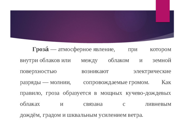 Гроза́  — атмосферное явление, при котором внутри облаков или между облаком и земной поверхностью возникают электрические разряды — молнии, сопровождаемые громом. Как правило, гроза образуется в мощных кучево-дождевых облаках и связана с ливневым дождём, градом и шквальным усилением ветра.