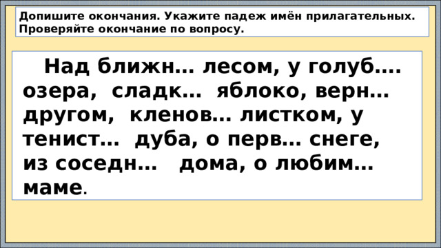 Допишите окончания. Укажите падеж имён прилагательных. Проверяйте окончание по вопросу.  Над ближн… лесом, у голуб….  озера, сладк… яблоко, верн…  другом, кленов… листком, у  тенист… дуба, о перв… снеге,  из соседн… дома, о любим…  маме .