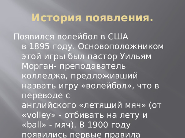 История появления. Появился волейбол в США в 1895 году. Основоположником этой игры был пастор Уильям Морган- преподаватель колледжа, предложивший назвать игру «волейбол», что в переводе с английского «летящий мяч» (от «volley» - отбивать на лету и «ball» - мяч). В 1900 году появились первые правила волейбола.