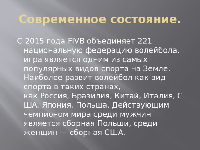 Современное состояние.  С 2015 года FIVB объединяет 221 национальную федерацию волейбола, игра является одним из самых популярных видов спорта на Земле. Наиболее развит волейбол как вид спорта в таких странах, как Россия, Бразилия, Китай, Италия, США, Япония, Польша. Действующим чемпионом мира среди мужчин является сборная Польши, среди женщин — сборная США.