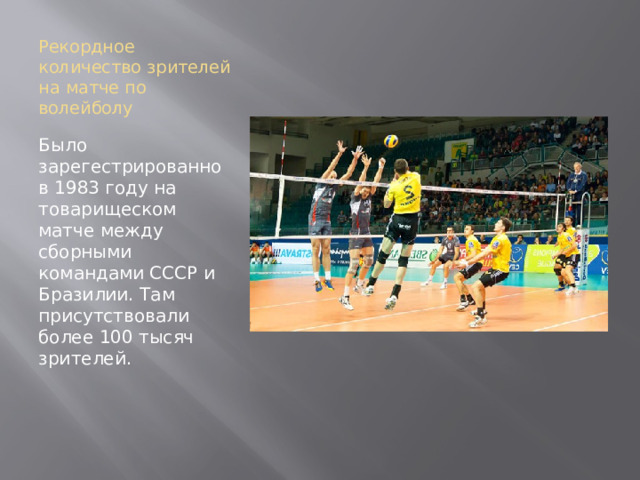 Рекордное количество зрителей на матче по волейболу Было зарегестрированно в 1983 году на товарищеском матче между сборными командами СССР и Бразилии. Там присутствовали более 100 тысяч зрителей.