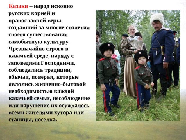 Казаки – народ исконно русских корней и православной веры, создавший за многие столетия своего существования самобытную культуру. Чрезвычайно строго в казачьей среде, наряду с заповедями Господними, соблюдались традиции, обычаи, поверья, которые являлись жизненно-бытовой необходимостью каждой казачьей семьи, несоблюдение или нарушение их осуждалось всеми жителями хутора или станицы, поселка.