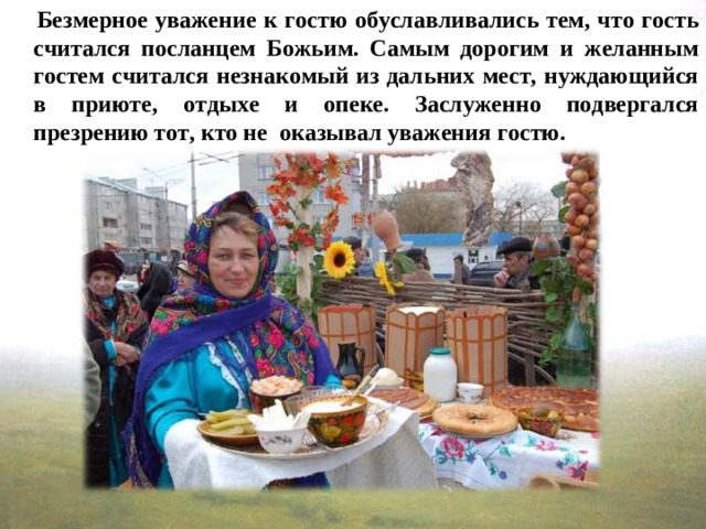 Безмерное уважение к гостю обуславливались тем, что гость считался посланцем Божьим. Самым дорогим и желанным гостем считался незнакомый из дальних мест, нуждающийся в приюте, отдыхе и опеке. Заслуженно подвергался презрению тот, кто не  оказывал уважения гостю.