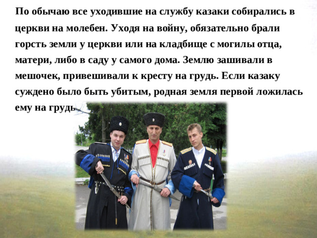 По обычаю все уходившие на службу казаки собирались в церкви на молебен. Уходя на войну, обязательно брали горсть земли у церкви или на кладбище с могилы отца, матери, либо в саду у самого дома. Землю зашивали в мешочек, привешивали к кресту на грудь. Если казаку суждено было быть убитым, родная земля первой ложилась ему на грудь.