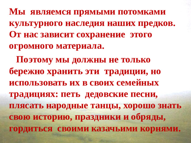 Мы  являемся прямыми потомками культурного наследия наших предков. От нас зависит сохранение этого огромного материала.  Поэтому мы должны не только бережно хранить эти традиции, но использовать их в своих семейных традициях: петь дедовские песни, плясать народные танцы, хорошо знать свою историю, праздники и обряды, гордиться  своими казачьими корнями.