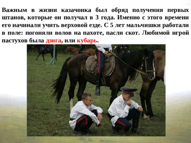 Важным в жизни казачонка был обряд получения первых штанов, которые он получал в 3 года. Именно с этого времени его начинали учить верховой езде. С 5 лет мальчишки работали в поле: погоняли волов на пахоте, пасли скот. Любимой игрой пастухов была дзига , или кубарь .