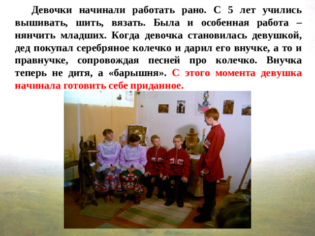 Девочки начинали работать рано. С 5 лет учились вышивать, шить, вязать. Была и особенная работа – нянчить младших. Когда девочка становилась девушкой, дед покупал серебряное колечко и дарил его внучке, а то и правнучке, сопровождая песней про колечко. Внучка теперь не дитя, а «барышня». С этого момента девушка начинала готовить себе приданное.