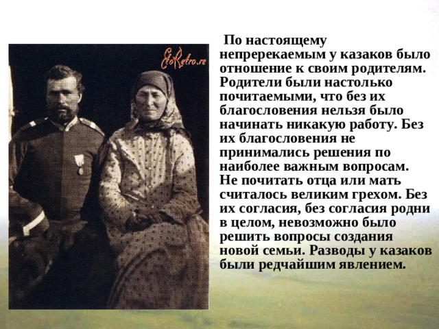 По настоящему непререкаемым у казаков было отношение к своим родителям. Родители были настолько почитаемыми, что без их благословения нельзя было начинать никакую работу. Без их благословения не принимались решения по наиболее важным вопросам.  Не почитать отца или мать считалось великим грехом. Без их согласия, без согласия родни в целом, невозможно было решить вопросы создания новой семьи. Разводы у казаков были редчайшим явлением.