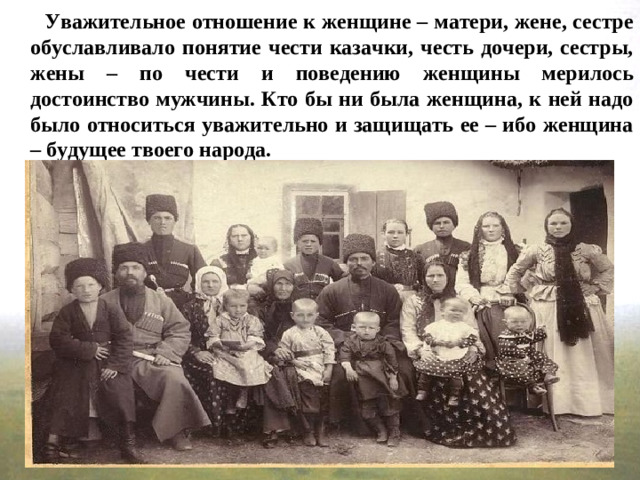 Уважительное отношение к женщине – матери, жене, сестре обуславливало понятие чести казачки, честь дочери, сестры, жены – по чести и поведению женщины мерилось достоинство мужчины. Кто бы ни была женщина, к ней надо было относиться уважительно и защищать ее – ибо женщина – будущее твоего народа.